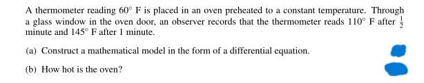 A thermometer reading 60° F is placed in an oven preheated to a constant temperature. Through
a glass window in the oven door, an observer records that the thermometer reads 110° F after
minute and 145° F after 1 minute.
(a) Construct a mathematical model in the form of a differential equation.
(b) How hot is the oven?
