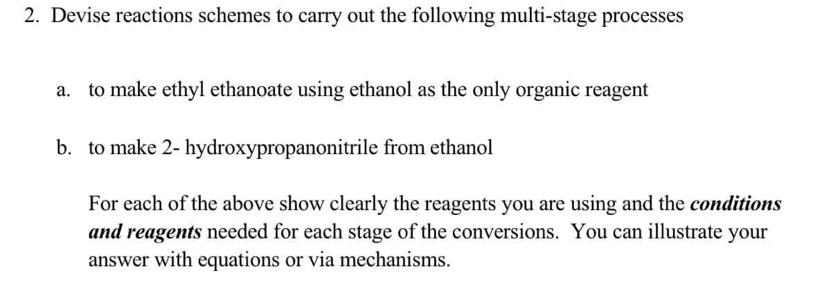 2. Devise reactions schemes to carry out the following multi-stage processes
to make ethyl ethanoate using ethanol as the only organic reagent
а.
b. to make 2- hydroxypropanonitrile from ethanol
For each of the above show clearly the reagents you are using and the conditions
and reagents needed for each stage of the conversions. You can illustrate your
answer with equations or via mechanisms.
