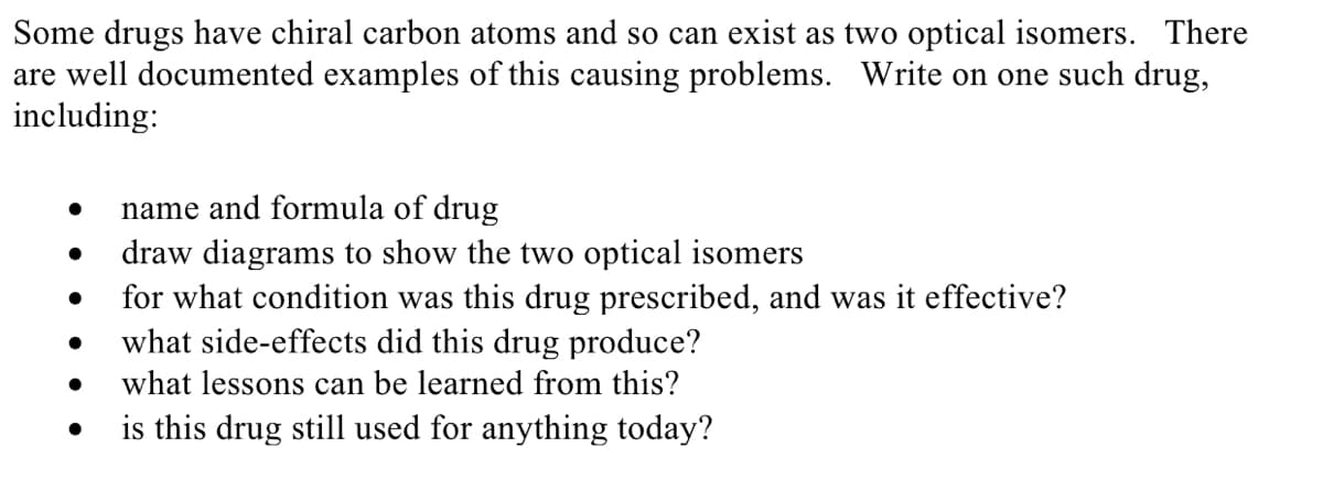 Some drugs have chiral carbon atoms and so can exist as two optical isomers. There
are well documented examples of this causing problems. Write on one such drug,
including:
name and formula of drug
draw diagrams to show the two optical isomers
for what condition was this drug prescribed, and was it effective?
what side-effects did this drug produce?
what lessons can be learned from this?
is this drug still used for anything today?
