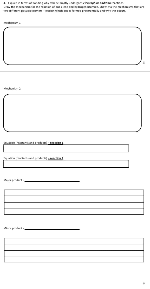 4. Explain in terms of bonding why ethene mostly undergoes electrophilic addition reactions.
Draw the mechanism for the reaction of but-1-ene and hydrogen bromide. Show, via the mechanisms that are
two different possible isomers - explain which one is formed preferentially and why this occurs.
Mechanism 1
Mechanism 2
Equation (reactants and products) – reaction 1
Equation (reactants and products) – reaction 2
Major product
Minor product
