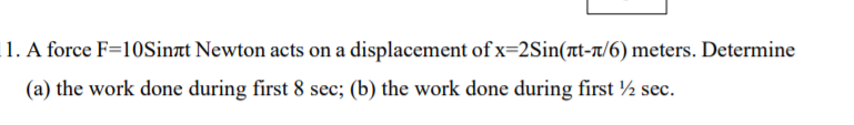 1. A force F=10Sinat Newton acts on a displacement of x=2Sin(t-r/6) meters. Determine
(a) the work done during first 8 sec; (b) the work done during first ½ sec.
