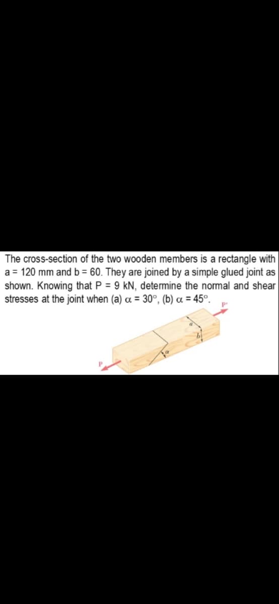 The cross-section of the two wooden members is a rectangle with
a = 120 mm and b = 60. They are joined by a simple glued joint as
shown. Knowing that P = 9 kN, determine the normal and shear
stresses at the joint when (a) a = 30°, (b) a = 45°.
