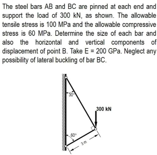 The steel bars AB and BC are pinned at each end and
support the load of 300 kN, as shown. The allowable
tensile stress is 100 MPa and the allowable compressive
stress is 60 MPa. Determine the size of each bar and
also the horizontal and vertical components of
displacement of point B. Take E = 200 GPa. Neglect any
possibility of lateral buckling of bar BC.
30
300 kN
60°
3m
