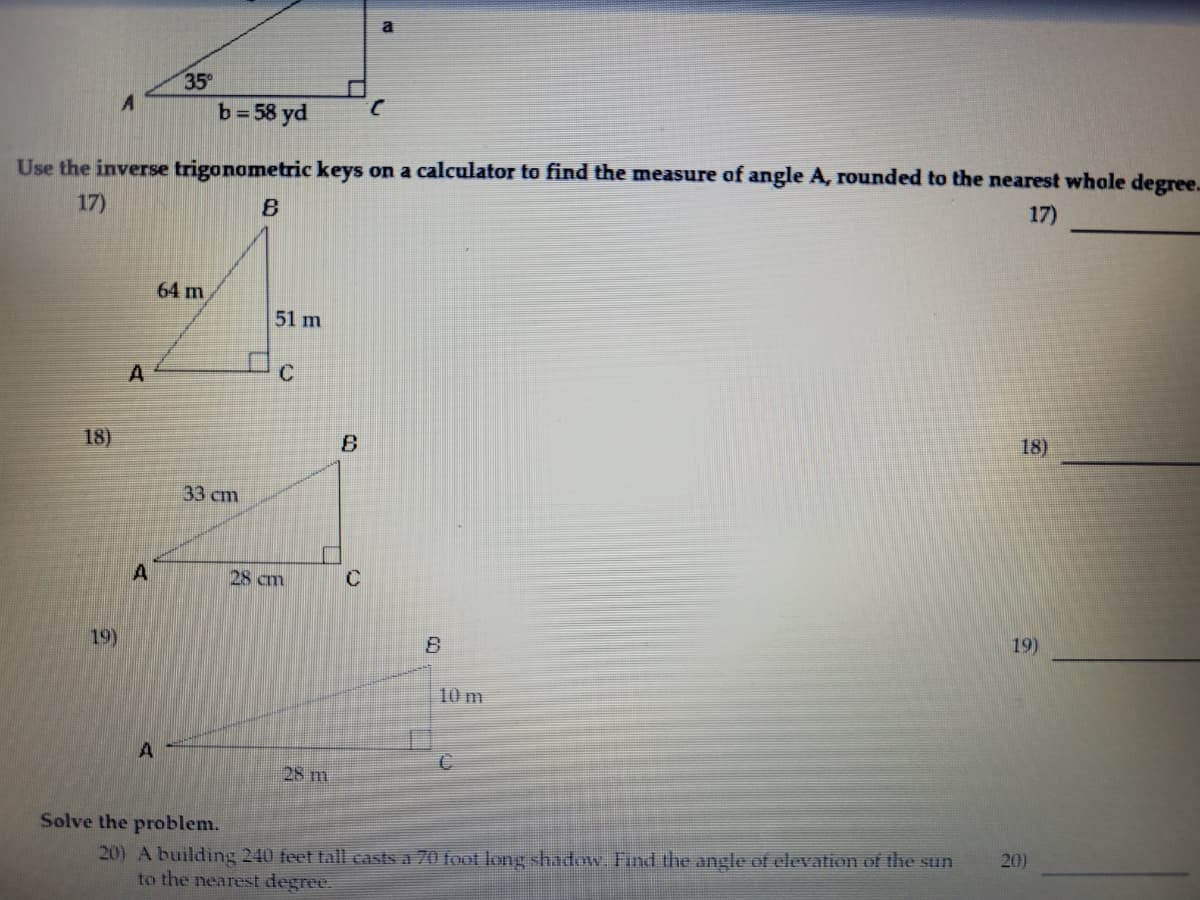 35
b=58 yd
Use the inverse trigonometric keys on a calculator to find the measure of angle A, rounded to the nearest whole degree.
17)
17)
64 m
51 m
18)
18)
33 cm
28 cm
C
19)
19)
10 m
28 m
Solve the problem.
20) A building 240 feet tall casts a 70 foot long shadow. Find the angle of elevation of the sun
to the nearest degree.
20)
