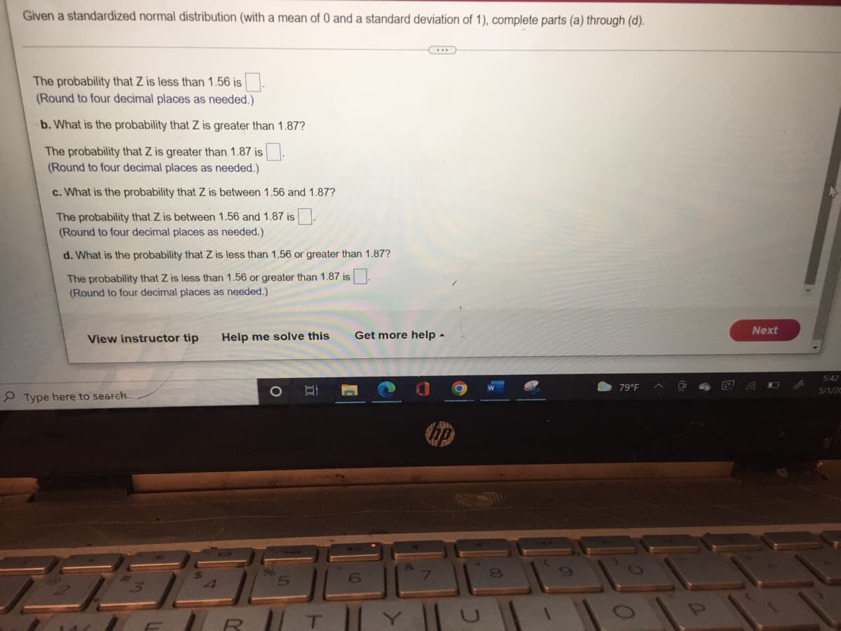 Given a standardized normal distribution (with a mean of 0 and a standard deviation of 1), complete parts (a) through (d).
The probability that Z is less than 1.56 is
(Round to four decimal places as needed.)
b. What is the probability that Z is greater than 1.87?
The probability that Z is greater than 1.87 is
(Round to four decimal places as needed.)
c. What is the probability that Z is between 1.56 and 1.87?
The probability that Z is between 1.56 and 1.87 is
(Round to four decimal places as needed.)
d. What is the probability that Z is less than 1.56 or greater than 1.87?
The probability that Z is less than 1.56 or greater than 1.87 is
(Round to four decimal places as needed.)
View instructor tip Help me solve this
B
Type here to search
25335
R
1
Get more help.
79°F
0
Next
5:42
5/1/20