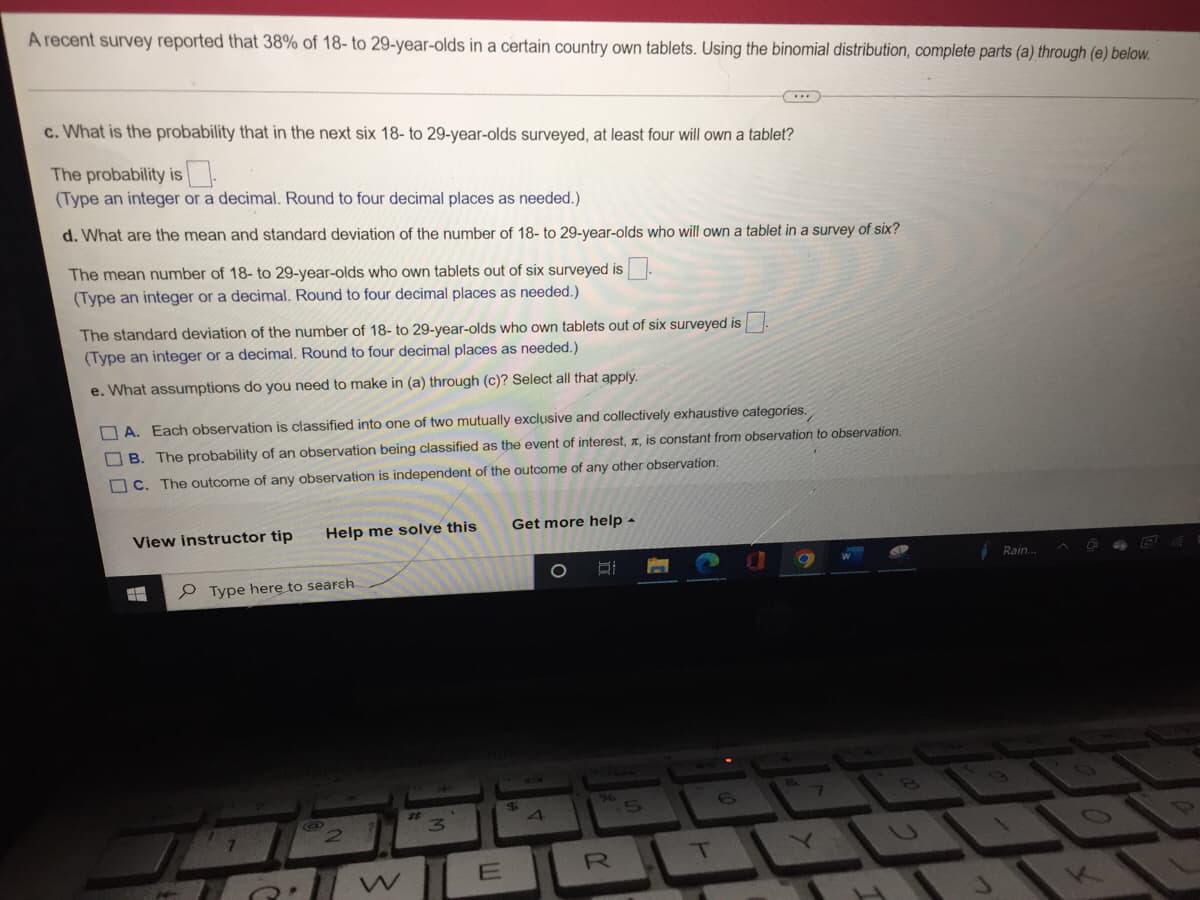 A recent survey reported that 38% of 18- to 29-year-olds in a certain country own tablets. Using the binomial distribution, complete parts (a) through (e) below.
c. What is the probability that in the next six 18- to 29-year-olds surveyed, at least four will own a tablet?
The probability is
(Type an integer or a decimal. Round to four decimal places as needed.)
d. What are the mean and standard deviation of the number of 18- to 29-year-olds who will own a tablet in a survey of six?
The mean number of 18- to 29-year-olds who own tablets out of six surveyed is
(Type an integer or a decimal. Round to four decimal places as needed.)
The standard deviation of the number of 18- to 29-year-olds who own tablets out of six surveyed is
(Type an integer or a decimal. Round to four decimal places as needed.)
e. What assumptions do you need to make in (a) through (c)? Select all that apply.
A. Each observation is classified into one of two mutually exclusive and collectively exhaustive categories.
B. The probability of an observation being classified as the event of interest, , is constant from observation to observation.
C. The outcome of any observation is independent of the outcome of any other observation.
Get more help
Help me solve this
View instructor tip
Si
#
Type here to search
6
#2
E
$
4
R
T
8.
7
Rain.
S
0