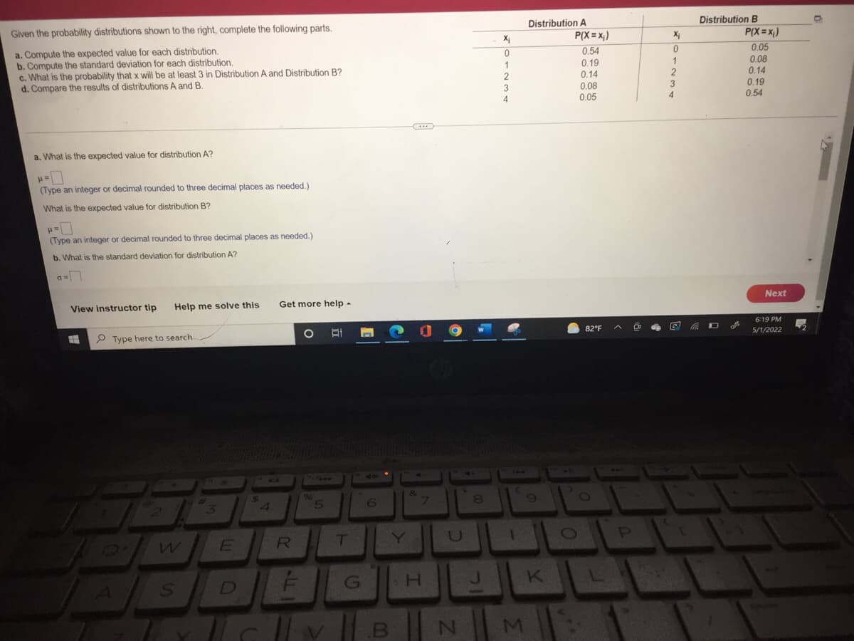 Given the probability distributions shown to the right, complete the following parts.
a. Compute the expected value for each distribution.
b. Compute the standard deviation for each distribution.
c. What is the probability that x will be at least 3 in Distribution A and Distribution B?
d. Compare the results of distributions A and B.
a. What is the expected value for distribution A?
H=0
(Type an integer or decimal rounded to three decimal places as needed.)
What is the expected value for distribution B?
P=
(Type an integer or decimal rounded to three decimal places as needed.)
b. What is the standard deviation for distribution A?
GN
View instructor tip Help me solve this
Type here to search
2
W
S
3
E
C
$
4
Get more help.
O
R
L
%
5
T
6
G
1.B B
&
7
H
U
N
8
J
X₁
0
1
2
3
4
Distribution A
9
11
M
K
P(X=X₁)
0.54
0.19
0.14
0.08
0.05
82°F
O
O
L
P
Xi
0
1
2
4
E
Distribution B
D
P(X=x₁)
0.05
0.08
0.14
0.19
0.54
Next
6:19 PM
5/1/2022
O