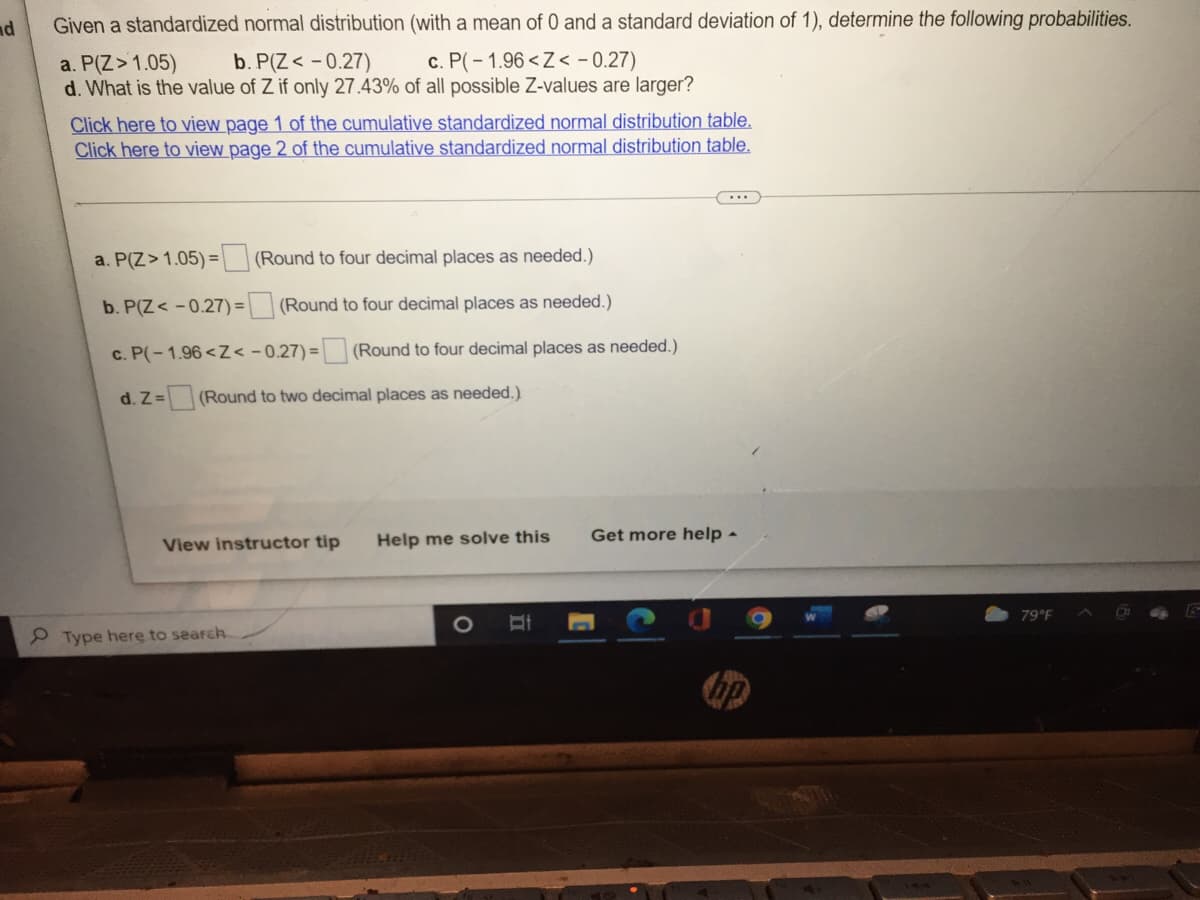 nd
Given a standardized normal distribution (with a mean of 0 and a standard deviation of 1), determine the following probabilities.
a. P(Z > 1.05)
b. P(Z <-0.27)
c. P(-1.96 <Z< -0.27)
d. What is the value of Z if only 27.43% of all possible Z-values are larger?
Click here to view page 1 of the cumulative standardized normal distribution table.
Click here to view page 2 of the cumulative standardized normal distribution table.
a. P(Z > 1.05) =
(Round to four decimal places as needed.)
b. P(Z <-0.27)=
(Round to four decimal places as needed.)
c. P(-1.96 <Z<-0.27)= (Round to four decimal places as needed.)
d. Z= (Round to two decimal places as needed.)
View instructor tip Help me solve this
Get more help -
79°F
Type here to search