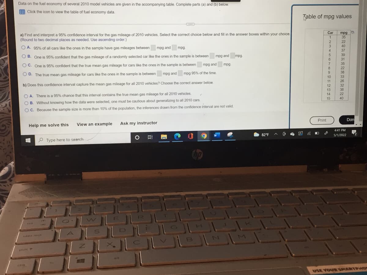Data on the fuel economy of several 2010 model vehicles are given in the accompanying table. Complete parts (a) and (b) below.
Click the icon to view the table of fuel economy data.
a) Find and interpret a 95% confidence interval for the gas mileage of 2010 vehicles. Select the correct choice below and fill in the answer boxes within your choice.
(Round to two decimal places as needed. Use ascending order.)
OA. 95% of all cars like the ones in the sample have gas mileages between mpg and mpg.
mpg and mpg.
OB. One is 95% confident that the gas mileage of a randomly selected car like the ones in the sample is between
OC. One is 95% confident that the true mean gas mileage for cars like the ones in the sample is between
D. The true mean gas mileage for cars like the ones in the sample is between mpg and mpg 95% of the time.
mpg and
mpg.
b) Does this confidence interval capture the mean gas mileage for all 2010 vehicles? Choose the correct answer below.
4
OA. There is a 95% chance that this interval contains the true mean gas mileage for all 2010 vehicles.
OB. Without knowing how the data were selected, one must be cautious about generalizing to all 2010 cars.
OC. Because the sample size is more than 10% of the population, the inferences drawn from the confidence interval are not valid.
Help me solve this
View an example Ask my instructor
O
O
=
hp
UUL
DELO
B
shire T
14
9
Type here to search-
TL
Q
S
M
82°F
Table of mpg values
Car mpg o
1
2
3
4
5
6
7
8
9
10
11
12
13
14
15
Print
20
D
គឺខនឧ59នខ ខ ន ន ន ឧ
35
22
40
37
39
31
35
22
38
33
26
32
38
22
Don
4:41 PM
5/1/2022
USE YOUR SMARTPHON