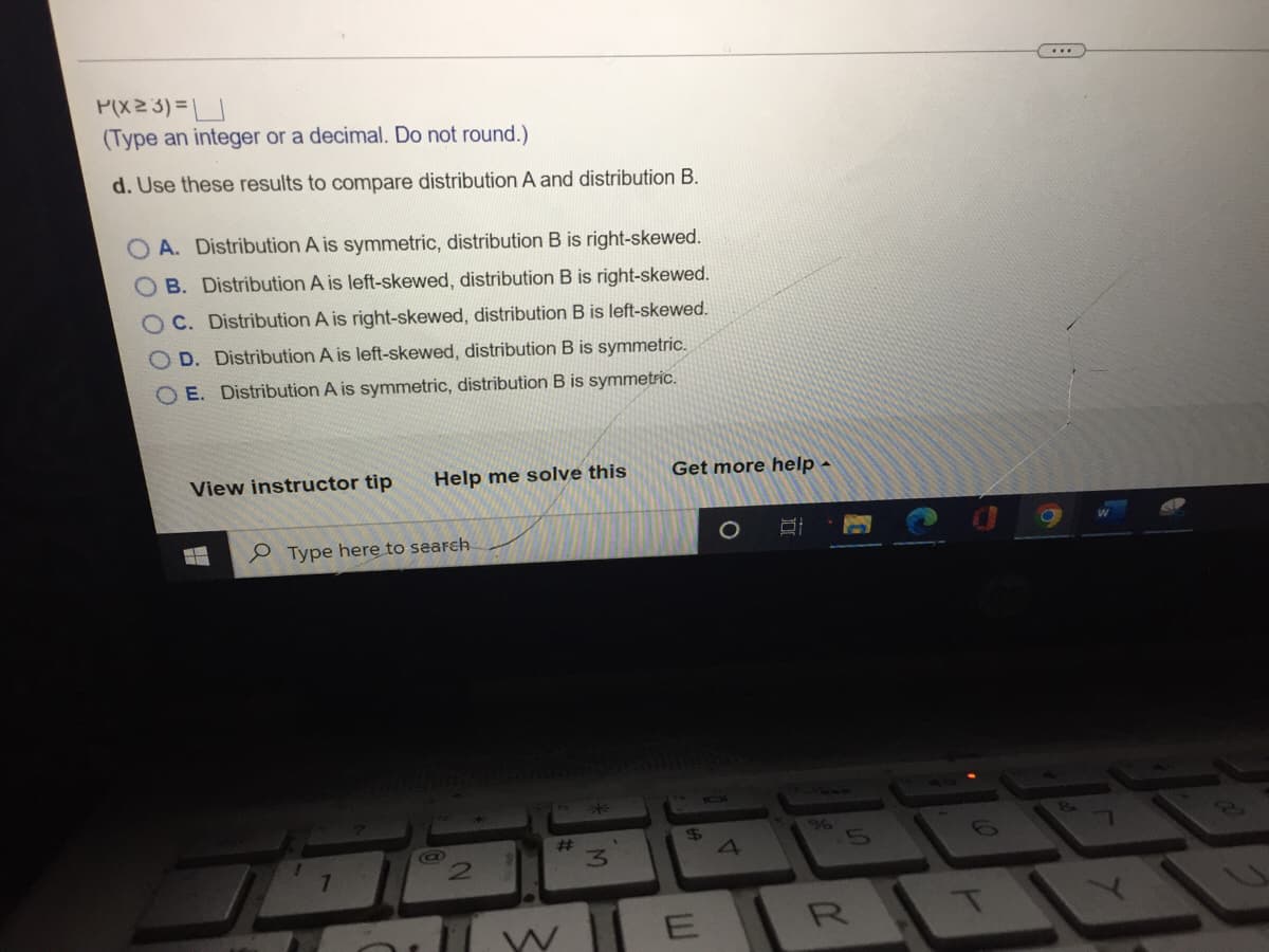 P(X23)=
(Type an integer or a decimal. Do not round.)
d. Use these results to compare distribution A and distribution B.
OA. Distribution A is symmetric, distribution B is right-skewed.
B.
Distribution A is left-skewed, distribution B is right-skewed.
C. Distribution A is right-skewed, distribution B is left-skewed.
OD. Distribution A is left-skewed, distribution B is symmetric.
OE. Distribution A is symmetric, distribution B is symmetric.
View instructor tip
Help me solve this
0 0 0 0
Type here to search
17
@
N
#
3
Get more help.
B
$
E
4
%
R
T
8.
Q