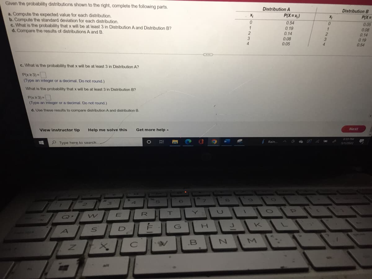 Given the probability distributions shown to the right, complete the following parts.
a. Compute the expected value for each distribution.
b. Compute the standard deviation for each distribution.
c. What is the probability that x will be at least 3 in Distribution A and Distribution B?
d. Compare the results of distributions A and B.
c. What is the probability that x will be at least 3 in Distribution A?
P(x ≥ 3) =
(Type an integer or a decimal. Do not round.)
What is the probability that x will be at least 3 in Distribution B?
P(x ≥ 3) =
(Type an integer or a decimal. Do not round.)
d. Use these results to compare distribution A and distribution B.
View instructor tip
#
Type here to search.
2
Q.
A
Help me solve this Get more help.
O Bi
9
Z
S
t
3
X
E
D
$5
4
O
R
5
M
T
6
G
&
Y
.B
7
8
N
J
X₁
0
1
2
3
4
9
K
Distribution A
P(X=x₁)
0.54
0.19
0.14
0.08
Rain...
0.05
L
P
4
X₂
67230
7
1
Distribution B
P(X=
0.05
Next
5/1/2022
0.08
0.14
0.19
0.54
B