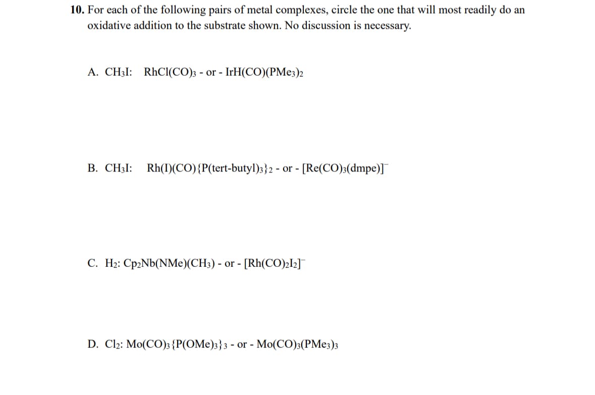 10. For each of the following pairs of metal complexes, circle the one that will most readily do an
oxidative addition to the substrate shown. No discussion is necessary.
A. CH3I: RhCl(CO)3 - or - IrH(CO)(PMe3)2
B. CH3I: Rh(I)(CO) {P(tert-butyl)3}2- or - [Re(CO)3(dmpe)]¯¯
C. H2: Cp2Nb(NMe)(CH3) - or - [Rh(CO)2]2]¯
D. Cl2: Mo(CO)3 {P(OMe)3}3 - or - Mo(CO)3(PMe3)3