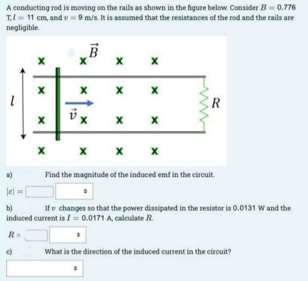 A conducting rod is moving on the rails as shown in the figure below. Consider B = 0.776
T, 1 = 11 cm, and u = 9 m/s. It is assumed that the resistances of the rod and the rails are
negligible.
l
R=
X
c)
X
X
X
v
X
B
X
X
X
X
X
X
X
X
X
X
X
R
a)
|E|
b)
If u changes so that the power dissipated in the resistor is 0.0131 W and the
induced current is I = 0.0171 A, calculate R.
Find the magnitude of the induced emf in the circuit.
What is the direction of the induced current in the circuit?