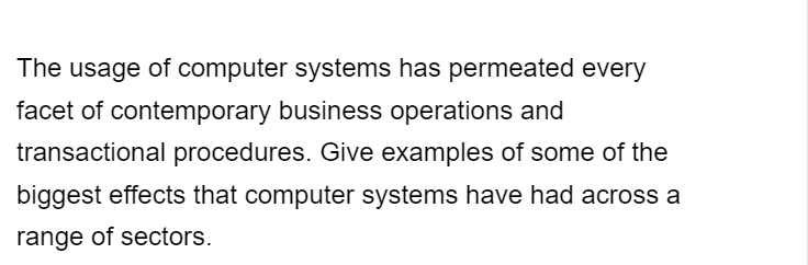 The usage of computer systems has permeated every
facet of contemporary business operations and
transactional procedures. Give examples of some of the
biggest effects that computer systems have had across a
range of sectors.