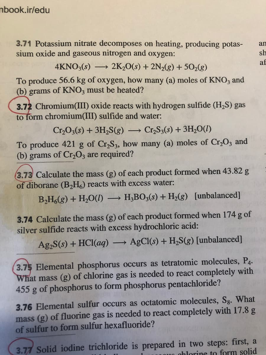 nbook.ir/edu
3.71 Potassium nitrate decomposes on heating, producing potas-
sium oxide and gaseous nitrogen and oxygen:
an
sh
4KNO3(s)
2K20(s) + 2N½(8) + 502(g)
af
To produce 56.6 kg of oxygen, how many (a) moles of KN03 and
(b) grams of KNO3 must be heated?
3.72 Chromium(III) oxide reacts with hydrogen sulfide (H2S) gas
to form chromium(III) sulfide and water:
Cr,O3(s) + 3H,S(g)
Cr,S3(s) + 3H2O(1)
To produce 421 g of Cr,S3, how many (a) moles of Cr,O3 and
(b) grams of Cr,O3 are required?
3.73 Calculate the mass (g) of each product formed when 43.82 g
of diborane (B,H) reacts with excess water:
B,H,(g) + H,O(1)
H;BO3(s) + H2(g) [unbalanced]
>
3.74 Calculate the mass (g) of each product formed when 174 g of
silver sulfide reacts with excess hydrochloric acid:
Ag,S(s) + HCI(aq)
AgCl(s) + H,S(g) [unbalanced]
3.75 Elemental phosphorus occurs as tetratomic molecules, P4.
What mass (g) of chlorine gas is needed to react completely with
455 g of phosphorus to form phosphorus pentachloride?
3.76 Elemental sulfur occurs as octatomic molecules, Sg. What
mass (g) of fluorine gas is needed to react completely with 17.8 g
of sulfur to form sulfur hexafluoride?
3.77 Solid iodine trichloride is prepared in two steps: first, a
nhlorine to form solid
