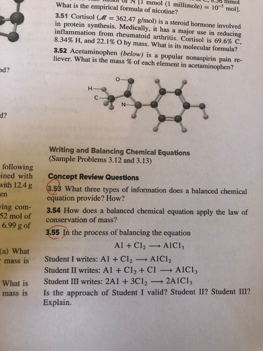 mmol (1 millimole) = 107° mol].
mmol
What is the empirical formula of nicotine?
3.51 Cortisol (M = 362.47 g/mol) is a steroid hormone involved
in protein synthesis. Medically, it has a major use in reducing
inflammation from rheumatoid arthritis. Cortisol is 69.6% C,
8.34% H, and 22.1% O by mass. What is its molecular formula?
3.52 Acetaminophen (below) is a popular nonaspirin pain re-
liever. What is the mass % of each element in acetaminophen?
nd?
C-
N-
d?
Writing and Balancing Chemical Equations
(Sample Problems 3.12 and 3.13)
following
ined with
vith 12.4 g
Concept Review Questions
3.53 What three types of information does a balanced chemical
equation provide? How?
en
ving com-
52 mol of
6.99 g of
3.54 How does a balanced chemical equation apply the law of
conservation of mass?
3.55 In the process of balancing the equation
Al + Cl2
A1C13
(a) What
- mass is
Student I writes: A1 + Cl2
A1C12
A1C13
2A1C13
Student II writes: A1 + C12 + C1 →
Student III writes: 2A1 + 3C12
Is the approach of Student I valid? Student II? Student III?
Explain.
>
What is
mass is
