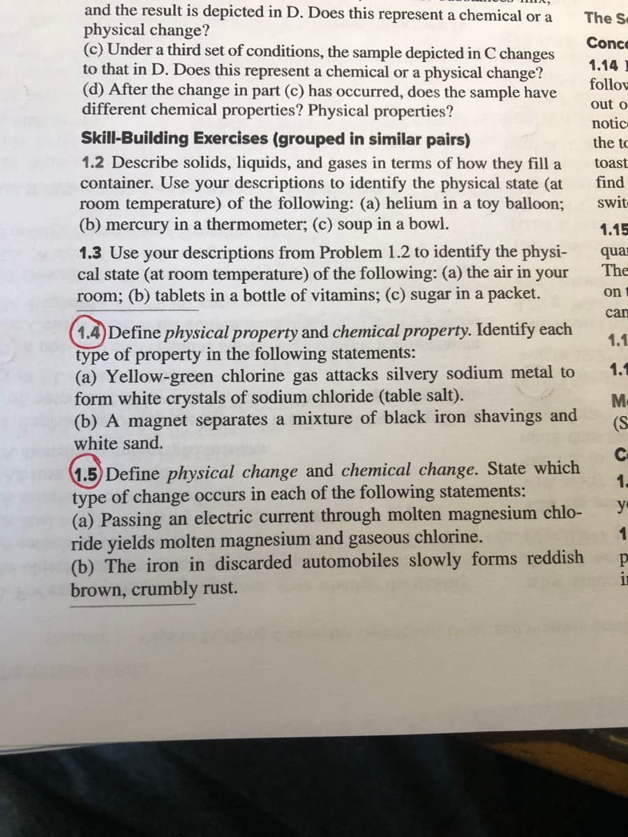 and the result is depicted in D. Does this represent a chemical or a
physical change?
(c) Under a third set of conditions, the sample depicted in C changes
to that in D. Does this represent a chemical or a physical change?
(d) After the change in part (c) has occurred, does the sample have
different chemical properties? Physical properties?
The Se
Conce
1.14 I
follow
out o
notic
Skill-Building Exercises (grouped in similar pairs)
1.2 Describe solids, liquids, and gases in terms of how they fill a
container. Use your descriptions to identify the physical state (at
room temperature) of the following: (a) helium in a toy balloon;
(b) mercury in a thermometer; (c) soup in a bowl.
the to
toast
find
swit
1.15
1.3 Use your descriptions from Problem 1.2 to identify the physi-
cal state (at room temperature) of the following: (a) the air in your
room; (b) tablets in a bottle of vitamins; (c) sugar in a packet.
quan
The
on
can
1.4)Define physical property and chemical property. Identify each
type of property in the following statements:
(a) Yellow-green chlorine gas attacks silvery sodium metal to
form white crystals of sodium chloride (table salt).
(b) A magnet separates a mixture of black iron shavings and
white sand.
1.1
1.1
Mc
(S
C.
1.5 Define physical change and chemical change. State which
type of change occurs in each of the following statements:
(a) Passing an electric current through molten magnesium chlo-
ride yields molten magnesium and
(b) The iron in discarded automobiles slowly forms reddish
brown, crumbly rust.
1.
y
gaseous chlorine.
11
