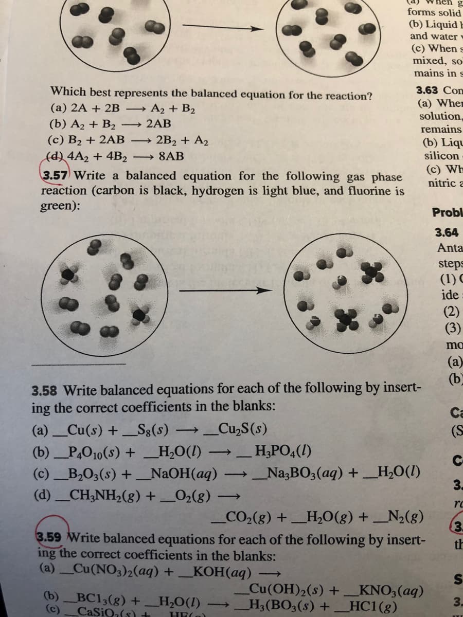 nen g
forms solid
(b) Liquid E
and water v
(c) When s
mixed, so
mains in s
Which best represents the balanced equation for the reaction?
(a) 2A + 2B → A2 + B2
3.63 Con
(a) Wher
solution,
remains
(b) A2 + B2
→ 2AB
(c) B2 + 2AB
(d) 4A2 + 4B2
3.57 Write a balanced equation for the following gas phase
reaction (carbon is black, hydrogen is light blue, and fluorine is
green):
2B2 + A2
(b) Liqu
silicon
→ 8AB
(c) Wh
nitric a
Probl
3.64
Anta
steps
(1) C
ide
(2)
(3)
mo
(a)
(b
3.58 Write balanced equations for each of the following by insert-
ing the correct coefficients in the blanks:
Ca
(a)Cu(s) +S3(s)
Cu,S(s)
(S
(b) _P,O10(s) + _H,0O(I) → H;PO4(1)
(c)B,O3(s) + _N2OH(aq)
C-
→_Na3BO3(aq) +_H,0(I)
3.
(d) CH;NH2(8) +_02(8)
rc
_CO2(g) + _H,O(g) + _N2(g)
(3.
3.59 Write balanced equations for each of the following by insert-
th
ing the correct coefficients in the blanks:
(a) Cu(NO3)2(aq) + _KOH(aq)
Cu(OH)2(s) +_KNO3(aq)
_H3(BO3(s) +_HC1(g)
(b)BC13(g) +H,O(1)
3.
(c)
CaSion(s) +
HE(a)
