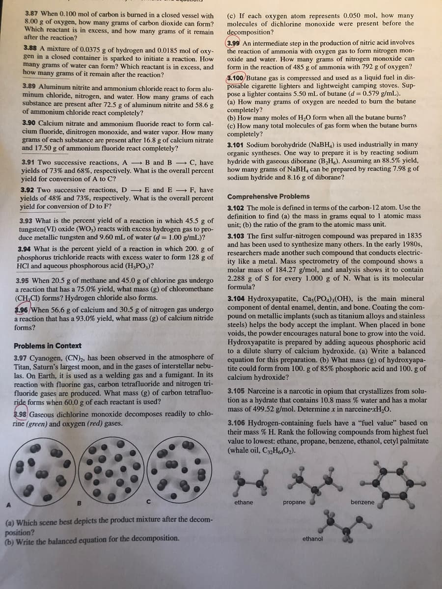 3.87 When 0,100 mol of carbon is burned in a closed vessel with
8.00 g of oxygen, how many grams of carbon dioxide can form?
Which reactant is in excess, and how many grams of it remain
after the reaction?
(c) If each oxygen atom represents 0.050 mol, how many
molecules of dichlorine monoxide were present before the
decomposition?
3.99 An intermediate step in the production of nitric acid involves
the reaction of ammonia with oxygen gas to form nitrogen mon-
oxide and water. How many grams of nitrogen monoxide can
form in the reaction of 485 g of ammonia with 792 g of oxygen?
3.88 A mixture of 0.0375 g of hydrogen and 0.0185 mol of oxy-
gen in a closed container is sparked to initiate a reaction. How
many grams of water can form? Which reactant is in excess, and
how many grams of it remain after the reaction?
3.100 Butane gas is compressed and used as a liquid fuel in dis-
posable cigarette lighters and lightweight camping stoves. Sup-
pose a lighter contains 5.50 mL of butane (d = 0.579 g/mL).
(a) How many grams of oxygen are needed to burn the butane
completely?
(b) How many moles of H,O form when all the butane burns?
(c) How many total molecules of gas form when the butane burns
completely?
3.101 Sodium borohydride (NaBH4) is used industrially in many
organic syntheses. One way to prepare it is by reacting sodium
hydride with gaseous diborane (B2H&). Assuming an 88.5% yield,
how many grams of NaBH, can be prepared by reacting 7.98 g of
sodium hydride and 8.16 g of diborane?
3.89 Aluminum nitrite and ammonium chloride react to form alu-
minum chloride, nitrogen, and water. How many grams of each
substance are present after 72.5 g of aluminum nitrite and 58.6 g
of ammonium chloride react completely?
3.90 Calcium nitrate and ammonium fluoride react to form cal-
cium fluoride, dinitrogen monoxide, and water vapor. How many
grams of each substance are present after 16.8 g of calcium nitrate
and 17.50 g of ammonium fluoride react completely?
3.91 Two successive reactions, A B and B C, have
yields of 73% and 68%, respectively. What is the overall percent
yield for conversion of A to C?
3.92 Two successive reactions, D E and E → F, have
yields of 48% and 73%, respectively. What is the overall percent
yield for conversion of D to F?
Comprehensive Problems
3.102 The mole is defined in terms of the carbon-12 atom. Use the
definition to find (a) the mass in grams equal to 1 atomic mass
unit; (b) the ratio of the gram to the atomic mass unit.
3.93 What is the percent yield of a reaction in which 45.5 g of
tungsten(VI) oxide (WO3) reacts with excess hydrogen gas to pro-
duce metallic tungsten and 9.60 mL of water (d = 1.00 g/mL)?
3.103 The first sulfur-nitrogen compound was prepared in 1835
and has been used to synthesize many others. In the early 1980s,
researchers made another such compound that conducts electric-
ity like a metal. Mass spectrometry of the compound shows a
molar mass of 184.27 g/mol, and analysis shows it to contain
2.288 g of S for every 1.000 g of N. What is its molecular
formula?
3.94 What is the percent yield of a reaction in which 200. g of
phosphorus trichloride reacts with excess water to form 128 g of
HCl and aqueous phosphorous acid (H,PO,)?
3.95 When 20.5 g of methane and 45.0 g of chlorine gas undergo
a reaction that has a 75.0% yield, what mass (g) of chloromethane
(CH.CI) forms? Hydrogen chloride also forms.
3.104 Hydroxyapatite, Cas(PO4)3(OH), is the main mineral
component of dental enamel, dentin, and bone. Coating the com-
pound on metallic implants (such as titanium alloys and stainless
steels) helps the body accept the implant. When placed in bone
voids, the powder encourages natural bone to grow into the void.
Hydroxyapatite is prepared by adding aqueous phosphoric acid
to a dilute slurry of calcium hydroxide. (a) Write a balanced
equation for this preparation. (b) What mass (g) of hydroxyapa-
tite could form from 100. g of 85% phosphoric acid and 100. g of
calcium hydroxide?
3.96 When 56.6 g of calcium and 30.5 g of nitrogen gas undergo
a reaction that has a 93.0% yield, what mass (g) of calcium nitride
forms?
Problems in Context
3.97 Cyanogen, (CN)2, has been observed in the atmosphere of
Titan, Saturn's largest moon, and in the gases of interstellar nebu-
las. On Earth, it is used as a welding gas and a fumigant. In its
reaction with fluorine gas, carbon tetrafluoride and nitrogen tri-
fluoride gases are produced. What mass (g) of carbon tetrafluo-
ride forms when 60.0 g of each reactant is used?
3.98 Gaseous dichlorine monoxide decomposes readily to chlo-
rine (green) and oxygen (red) gases.
3.105 Narceine is a narcotic in opium that crystallizes from solu-
tion as a hydrate that contains 10.8 mass % water and has a molar
mass of 499.52 g/mol. Determine x in narceine-xH,O.
3.106 Hydrogen-containing fuels have a "fuel value" based on
their mass % H. Rank the following compounds from highest fuel
value to lowest: ethane, propane, benzene, ethanol, cetyl palmitate
(whale oil, C3,H64O2).
ethane
propane
benzene
(a) Which scene best depicts the product mixture after the decom-
position?
(b) Write the balanced equation for the decomposition.
ethanol
