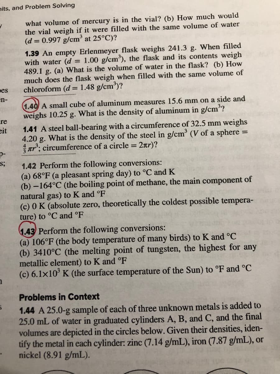 nits, and Problem Solving
what volume of mercury is in the vial? (b) How much would
the vial weigh if it were filled with the same volume of water
(d = 0.997 g/cm³ at 25°C)?
1.39 An empty Erlenmeyer flask weighs 241.3 g. When filled
with water (d
489.1 g. (a) What is the volume of water in the flask? (b) How
much does the flask weigh when filled with the same volume of
chloroform (d = 1.48 g/cm³)?
1.00 g/cm³), the flask and its contents weigh
%3D
pes
en-
1.40 A small cube of aluminum measures 15.6 mm on a side and
weighs 10.25 g. What is the density of aluminum in g/cm³?
re
1.41 A steel ball-bearing with a circumference of 32.5 mm weighs
eit
4.20 g. What is the density of the steel in g/cm (V of a sphere
ar'; circumference of a circle = 2ar)?
1.42 Perform the following conversions:
(a) 68°F (a pleasant spring day) to °C and K
(b) –164°C (the boiling point of methane, the main component of
natural gas) to K and °F
(c) 0 K (absolute zero, theoretically the coldest possible tempera-
ture) to °C and °F
1.43 Perform the following conversions:
(a) 106°F (the body temperature of many birds) to K and °C
(b) 3410°C (the melting point of tungsten, the highest for any
metallic element) to K and °F
(c) 6.1x10° K (the surface temperature of the Sun) to °F and °C
Problems in Context
1.44 A 25.0-g sample of each of three unknown metals is added to
25.0 mL of water in graduated cylinders A, B, and C, and the final
volumes are depicted in the circles below. Given their densities, iden-
tify the metal in each cylinder: zinc (7.14 g/mL), iron (7.87 g/mL), or
nickel (8.91 g/mL).
