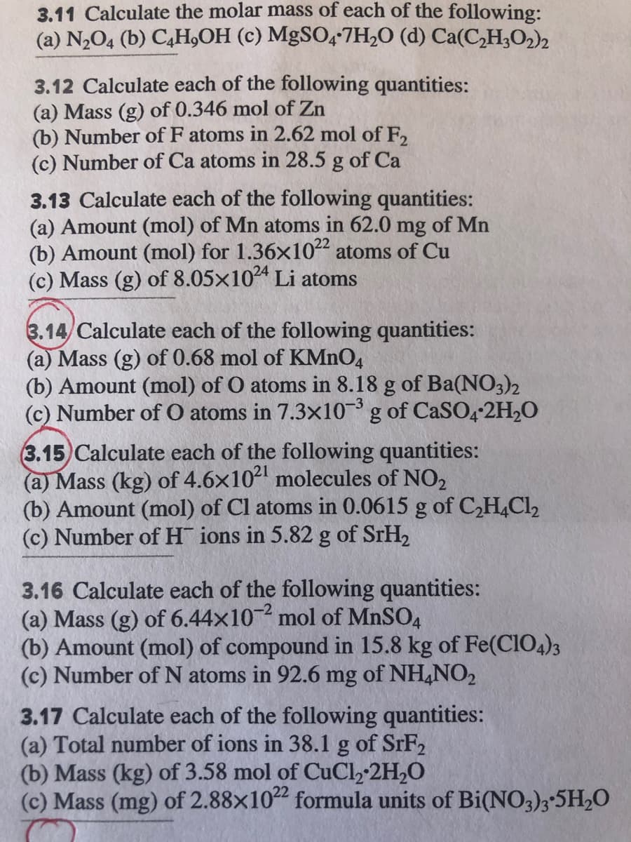 3.11 Calculate the molar mass of each of the following:
(a) N2O4 (b) C,H,OH (c) MgSO47H;O (d) Ca(C,H;O2)2
3.12 Calculate each of the following quantities:
(a) Mass (g) of 0.346 mol of Zn
(b) Number of F atoms in 2.62 mol of F,
(c) Number of Ca atoms in 28.5 g of Ca
3.13 Calculate each of the following quantities:
(a) Amount (mol) of Mn atoms in 62.0 mg of Mn
(b) Amount (mol) for 1.36x1022 atoms of Cu
(c) Mass (g) of 8.05x104 Li atoms
3.14/ Calculate each of the following quantities:
(a) Mass (g) of 0.68 mol of KMNO4
(b) Amount (mol) of O atoms in 8.18 g of Ba(NO3)2
(c) Number of O atoms in 7.3x10g of CaS04-2H2O
-3
3.15) Calculate each of the following quantities:
(a) Mass (kg) of 4.6x10 molecules of NO2
(b) Amount (mol) of Cl atoms in 0.0615 g of C,H,Cl2
(c) Number of H ions in 5.82 g of STH2
3.16 Calculate each of the following quantities:
(a) Mass (g) of 6.44x10 mol of MNSO4
(b) Amount (mol) of compound in 15.8 kg of Fe(CIO4)3
(c) Number of N atoms in 92.6 mg of NH,NO2
3.17 Calculate each of the following quantities:
(a) Total number of ions in 38.1 g of SRF2
(b) Mass (kg) of 3.58 mol of CuCl, 2H,0
(c) Mass (mg) of 2.88x1022 formula units of Bi(NO3)3*5H,O
