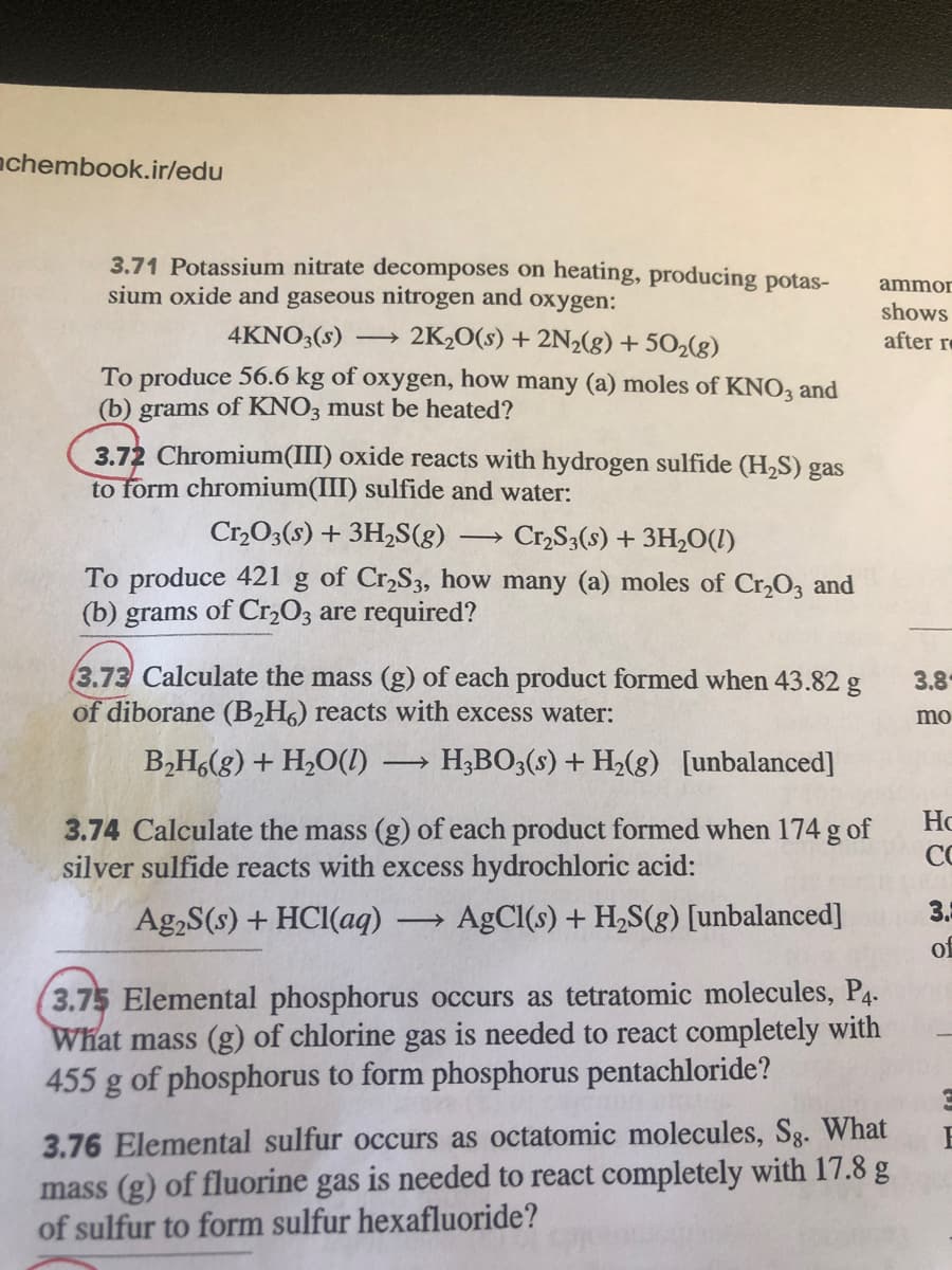 achembook.ir/edu
3.71 Potassium nitrate decomposes on heating, producing potas-
sium oxide and gaseous nitrogen and oxygen:
ammor
4KNO3(s) → 2K½O(s) + 2N2(g) + 502(g)
shows
after r
To produce 56.6 kg of oxygen, how many (a) moles of KNO3 and
(b) grams of KNO3 must be heated?
3.72 Chromium(III) oxide reacts with hydrogen sulfide (H2S) gas
form chromium(III) sulfide and water:
Cr,O3(s) + 3H,S(g)
Cr,S3(s) + 3H2O(1)
>
To produce 421
(b) grams of Cr,03 are required?
of Cr,S3, how many (a) moles of Cr,O3 and
3.73 Calculate the mass (g) of each product formed when 43.82 g
of diborane (B2H6) reacts with excess water:
3.8
mo
B,H,(g) + H2O(1)
H;BO3(s) + H2(g) [unbalanced]
>
Ho
3.74 Calculate the mass (g) of each product formed when 174 g of
silver sulfide reacts with excess hydrochloric acid:
CO
Ag,S(s) + HCI(aq)
AgCl(s) + H2S(g) [unbalanced]
3.5
of
3.75 Elemental phosphorus occurs as tetratomic molecules, P4.
What mass (g) of chlorine gas is needed to react completely with
455 g of phosphorus to form phosphorus pentachloride?
3.76 Elemental sulfur occurs as octatomic molecules, Sg. What
mass (g) of fluorine gas is needed to react completely with 17.8 g
of sulfur to form sulfur hexafluoride?
