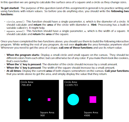 In this question we are going to calculate the surface area of a square and a circle as they change sizes.
To get started: The purpose of this question (and of this assignment in general) is to practice writing and
using functions with return values. So before you do anything else, you should write the following two
functions:
circle_area(): This function should have a single parameter, d, which is the diameter of a circle. It
should calculate and return the area of the circle with diameter d. Hint: Processing has a built-in
variable called PI. It might help.
square_area(): This function should have a single parameter, w, which is the width of a square. It
should calculate and return the area of the square.
Once you have completed the two functions above, you should use them to build the following interactive
program. While writing the rest of you program, do not ever duplicate the area formulas anywhere else!
Whenever you need to get the area of a shape, call one of these functions and use its return value.
. When the program starts: Display a small circle and small square on the canvas. They should be
different colors from each other, but can otherwise be of any color. If you make them look like cookies,
that's even better.
When the 'c' key is pressed: The diameter of the circle should increase by a small amount.
When the 's' key is pressed: The width of the square should increase by a small amount.
. At all times: Display the current area of both shapes somewhere on the canvas. Call your functions
that you wrote above to get the area, and simply display the value that they return.
Circle Area:
706.858
Square Area:
900
Circle Area:
11309.733
Square Area:
4900