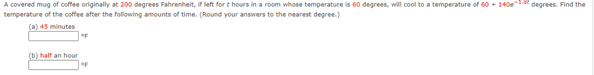 A covered mug of coffee originally at 200 degrees Fahrenheit, if left for t hours in a room whose temperature is 60 degrees, will cool to a temperature of 60 + 140e-1.8t degrees. Find the
temperature of the coffee after the following amounts of time. (Round your answers to the nearest degree.)
(a) 45 minutes
oF
(b) half an hour
oF
