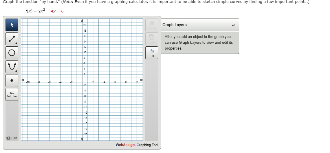 Graph the function "by hand." (Note: Even if you have a graphing calculator, it is important to be able to sketch simple curves by finding a few important points.)
f(x) = 2x2 - 4x – 6
20
Graph Layers
18
After you add an object to the graph you
14
can use Graph Layers to view and edit its
properties.
Fill
No
Solution
-12
O Help
WebAssign. Graphing Tool
