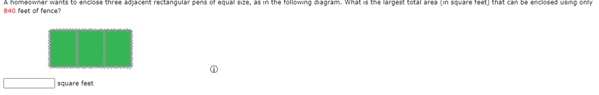 A homeowner wants to enclose three adjacent rectangular pens of equal size, as in the following diagram. What is the largest total area (in square feet) that can be enclosed using only
840 feet of fence?
square feet
