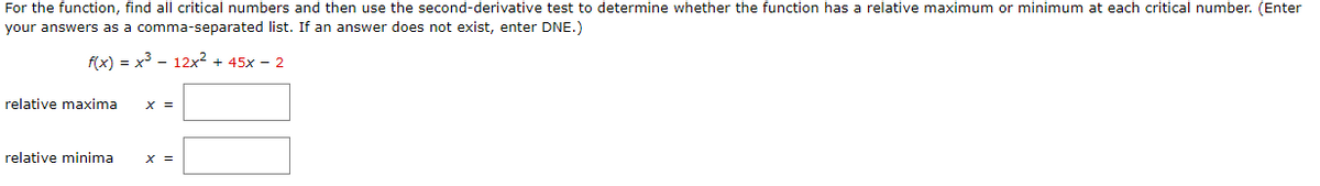 For the function, find all critical numbers and then use the second-derivative test to determine whether the function has a relative maximum or minimum at each critical number. (Enter
your answers as a comma-separated list. If an answer does not exist, enter DNE.)
f(x) = x3 - 12x? + 45x - 2
relative maxima
X =
relative minima
X =
