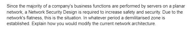 Since the majority of a company's business functions are performed by servers on a planar
network, a Network Security Design is required to increase safety and security. Due to the
network's flatness, this is the situation. In whatever period a demilitarised zone is
established. Explain how you would modify the current network architecture.