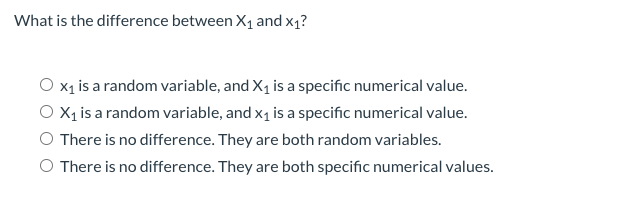 What is the difference between X1 and x1?
O x1 is a random variable, and X1 is a specific numerical value.
O X, is a random variable, and x1 is a specific numerical value.
O There is no difference. They are both random variables.
O There is no difference. They are both specific numerical values.
