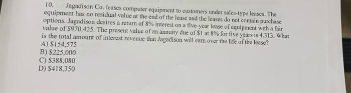 10. Jagadison Co. leases computer equipment to customers under sales-type leases. The
equipment has no residual value at the end of the lease and the leases do not contain purchase
options. Jagadison desires a return of 8% interest on a five-year lease of equipment with a fair
value of $970,425. The present value of an annuity due of $1 at 8% for five years is 4.313. What
is the total amount of interest revenue that Jagadison will earn over the life of the lease?
A) $154,575
B) $225,000
C) $388,080
D) $418,350