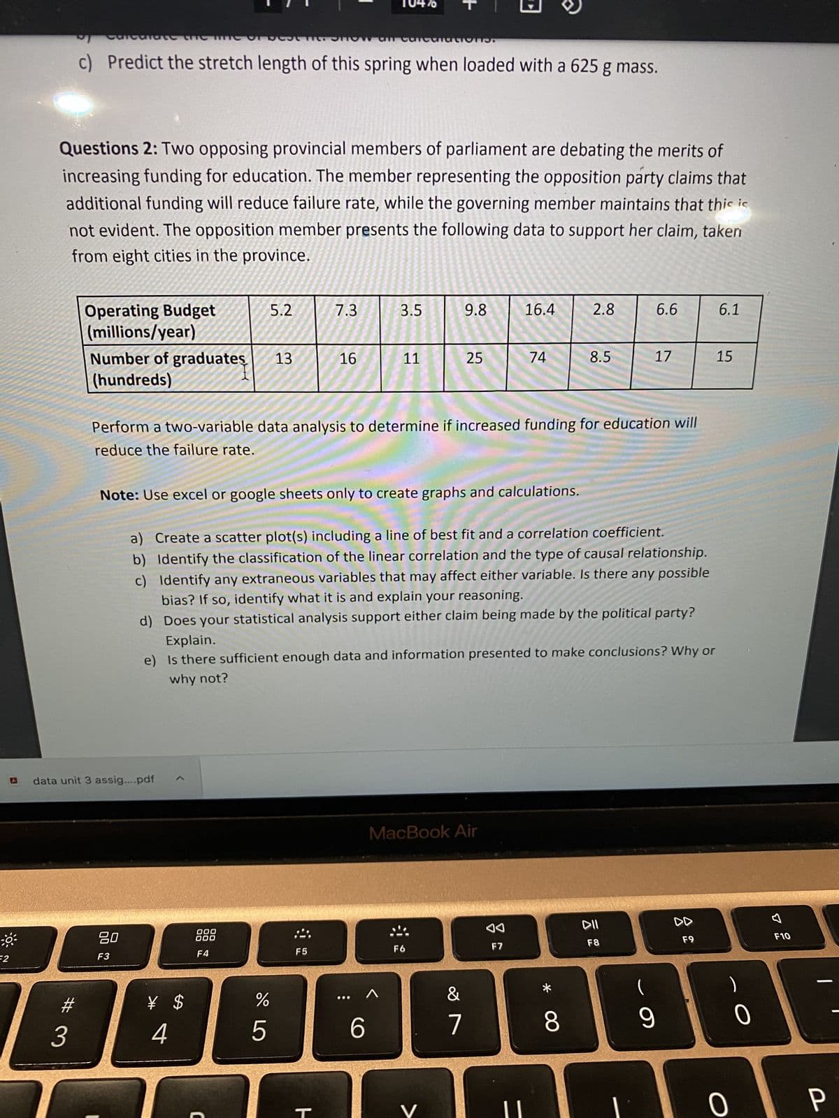 F2
Questions 2: Two opposing provincial members of parliament are debating the merits of
increasing funding for education. The member representing the opposition party claims that
additional funding will reduce failure rate, while the governing member maintains that this ic
not evident. The opposition member presents the following data to support her claim, taken
from eight cities in the province.
Carcanate theme of the now and calculations.
c) Predict the stretch length of this spring when loaded with a 625 g mass.
#
3
Operating Budget
(millions/year)
Number of graduates 13
(hundreds)
data unit 3 assig....pdf
80
F3
5.2
¥ $
4
000
000
F4
C
%
175⁰
7.3
Note: Use excel or google sheets only to create graphs and calculations.
16
F5
ㅏ
Perform a two-variable data analysis to determine if increased funding for education will
reduce the failure rate.
3.5
..
11
a) Create a scatter plot(s) including a line of best fit and a correlation coefficient.
b) Identify the classification of the linear correlation and the type of causal relationship.
c) Identify any extraneous variables that may affect either variable. Is there any possible
bias? If so, identify what it is and explain your reasoning.
d) Does your statistical analysis support either claim being made by the political party?
Explain.
e) Is there sufficient enough data and information presented to make conclusions? Why or
why not?
^
6
9.8
25
MacBook Air
F6
&
7
16.4
74
F7
2.8
* 0
8.5
8
6.6
DII
F8
17
9
F9
6.1
15
0
O
F10
P