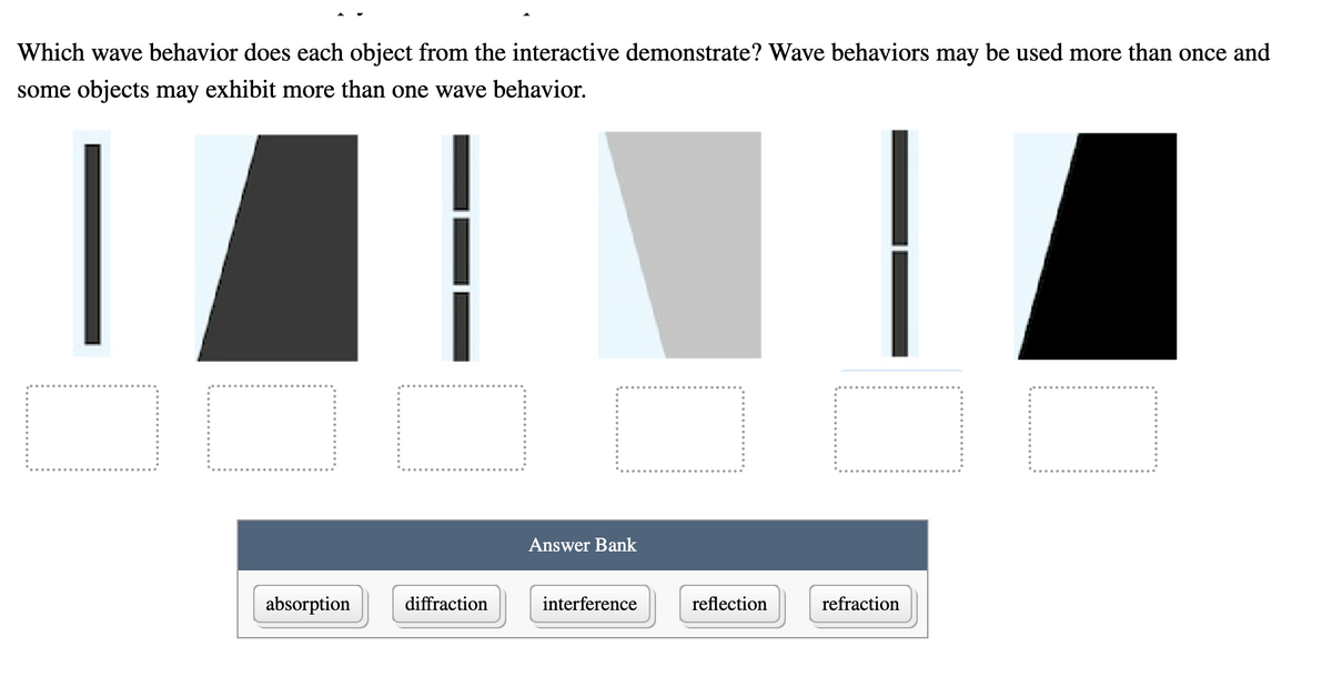 Which wave behavior does each object from the interactive demonstrate? Wave behaviors may be used more than once and
some objects may exhibit more than one wave behavior.
Answer Bank
absorption
diffraction
interference
reflection
refraction

