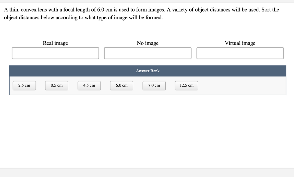 A thin, convex lens with a focal length of 6.0 cm is used to form images. A variety of object distances will be used. Sort the
object distances below according to what type of image will be formed.
No image
Virtual image
Real image
Answer Bank
6.0 cm
7.0 cm
12.5 cm
2.5 cm
0.5 cm
4.5 cm
