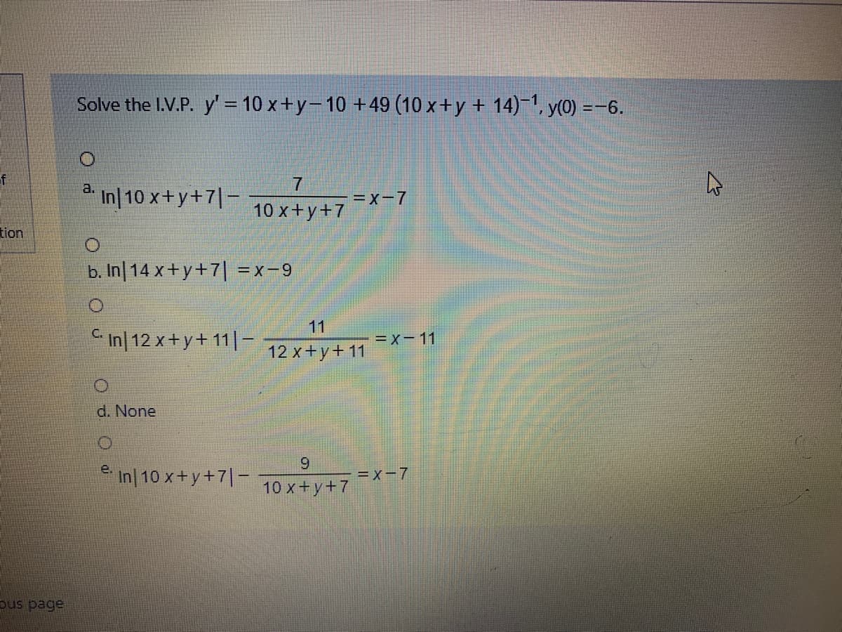 Solve the I.V.P. y= 10 x+y-10 +49 (10 x+y + 14), y(0) =-6.
a.
7.
In|10 x+y+7|-
=x-7
10 x+y+7
tion
b. In 14 x+y+7| =x-9
11
In| 12 x+y+ 11| –
=x-11
12 x+y+ 11
d. None
6.
e.
in| 10 x+y+7|-
=x-7
10 х +у +7
pus page
