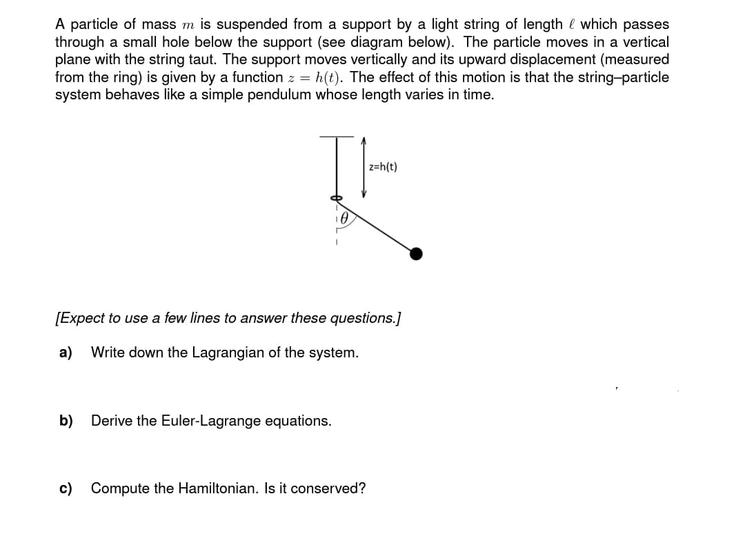 A particle of mass m is suspended from a support by a light string of length which passes
through a small hole below the support (see diagram below). The particle moves in a vertical
plane with the string taut. The support moves vertically and its upward displacement (measured
from the ring) is given by a function z = h(t). The effect of this motion is that the string-particle
system behaves like a simple pendulum whose length varies in time.
I
b)
[Expect to a few lines to wer these questions.]
a) Write down the Lagrangian of the system.
Derive the Euler-Lagrange equations.
z=h(t)
Compute the Hamiltonian. Is it conserved?