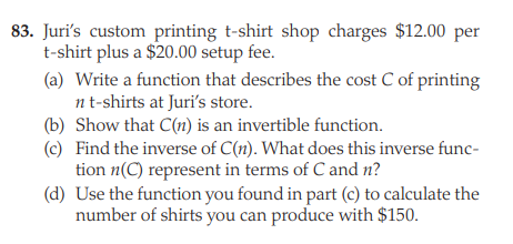 83. Juri's custom printing t-shirt shop charges $12.00 per
t-shirt plus a $20.00 setup fee.
(a) Write a function that describes the cost C of printing
nt-shirts at Juri's store.
(b) Show that C(n) is an invertible function.
(c) Find the inverse of C(n). What does this inverse func-
tion n(C) represent in terms of C and n?
(d) Use the function you found in part (c) to calculate the
number of shirts you can produce with $150.
