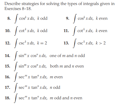 Describe strategies for solving the types of integrals given in
Exercises 8–18.
|
cos* x dx, k odd
| cos* x dx, keven
8.
9.
10. | cot* x dx, k odd
| cot*x dx, k even
11.
12. | csc*x dx, k = 2
13. csc*x dx, k > 2
14.
sin" x cos" x dx, one of m and n odd
15.
| sin" x cos" x dx, both m and n even
16. |
sec" x tan" xdx, m even
17.
sec" x tan" x dx, n odd
18.
sec" x tan" xdx, m odd and n even
