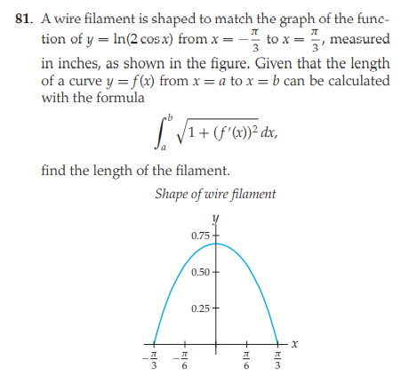 81. A wire filament is shaped to match the graph of the func-
tion of y = In(2 cos x) from x = - to x =
5, measured
3
in inches, as shown in the figure. Given that the length
of a curve y = f(x) from x = a to x = b can be calculated
with the formula
/1+ (f'(x))² dx,
find the length of the filament.
Shape of wire filament
0.75
0.50
0.25
+x
-프
3
프
프
3
6
