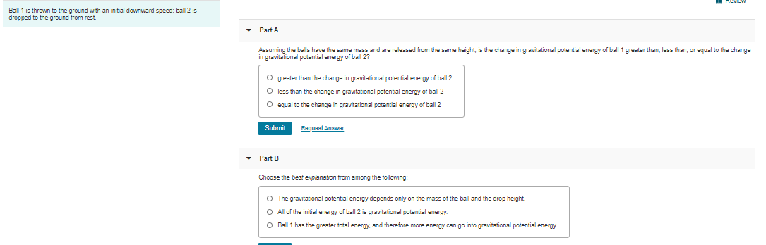 Ball 1 is thrown to the ground with an initial downward speed; ball 2 is
dropped to the ground from rest.
• Part A
Assuming the balls have the same mass and are released from the same height, is the change in gravitational potential energy of ball 1 greater than, less than, or equal to the change
n gravitational potential energy of ball 2?
O greater than the change in gravitational potential energy of ball 2
O less than the change in gravitational potential energy of ball 2
O equal to the change in gravitational potential energy of ball 2
Submit
Requeet Anewer
Part B
Choose the best explanation from among the following:
O The gravitational potential energy depends only on the mass of the ball and the drop height.
O All of the initial energy of ball 2 is gravitational potential energy.
O Ball 1 has the greater total energy, and therefore more energy can go into gravitational potential energy.

