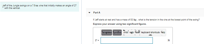Jeff of the Jungle swings on a 7.6-m vine that initially makes an angle of 27
* with the vertical.
Part A
If Jeff starts at rest and has a mass of 83 kg, what is the tension in the vine at the lowest point of the swing?
Express your answer using two significant figures.
Tempiates Symbols undo redo
te
keyboard shortcuts Help
T =
N

