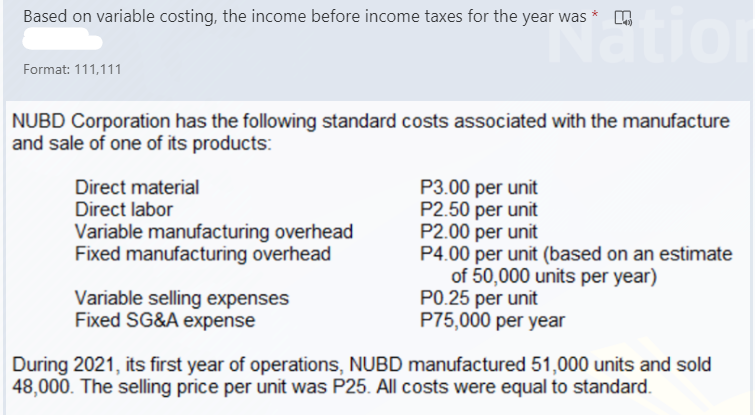 stion
Based on variable costing, the income before income taxes for the year was
*
Format: 111,111
NUBD Corporation has the following standard costs associated with the manufacture
and sale of one of its products:
P3.00 per unit
P2.50 per unit
P2.00 per unit
P4.00 per unit (based on an estimate
of 50,000 units per year)
P0.25 per unit
P75,000 per year
Direct material
Direct labor
Variable manufacturing overhead
Fixed manufacturing overhead
Variable selling expenses
Fixed SG&A expense
During 2021, its first year of operations, NUBD manufactured 51,000 units and sold
48,000. The selling price per unit was P25. All costs were equal to standard.
