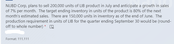 NUBD Corp, plans to sell 200,000 units of LIB product in July and anticipate a growth in sales
of 7% per month. The target ending inventory in units of the product is 80% of the next
month's estimated sales. There are 150,000 units in inventory as of the end of June. The
production requirement in units of LIB for the quarter ending September 30 would be (round-
off to whole number) *
Format: 111,111
