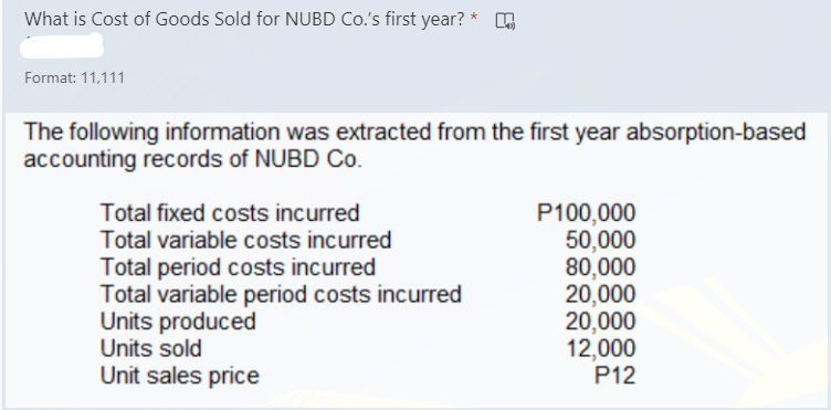 What is Cost of Goods Sold for NUBD Co.'s first year? *
Format: 11,111
The following information was extracted from the first year absorption-based
accounting records of NUBD Co.
P100,000
50,000
80,000
20,000
20,000
12,000
P12
Total fixed costs incurred
Total variable costs incurred
Total period costs incurred
Total variable period costs incurred
Units produced
Units sold
Unit sales price
