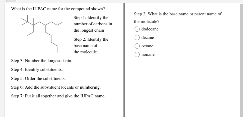 What is the IUPAC name for the compound shown?
Step 2: What is the base name or parent name of
Step 1: Identify the
the molecule?
number of carbons in
dodecane
the longest chain
decane
Step 2: Identify the
base name of
octane
the molecule.
nonane
Step 3: Number the longest chain.
Step 4: Identify substituents.
Step 5: Order the substituents.
Step 6: Add the substituent locants or numbering.
Step 7: Put it all together and give the IUPAC name.
