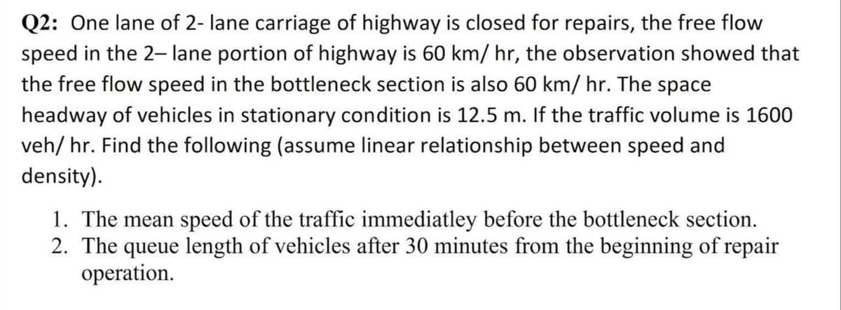 Q2: One lane of 2- lane carriage of highway is closed for repairs, the free flow
speed in the 2- lane portion of highway is 60 km/ hr, the observation showed that
the free flow speed in the bottleneck section is also 60 km/ hr. The space
headway of vehicles in stationary condition is 12.5 m. If the traffic volume is 1600
veh/ hr. Find the following (assume linear relationship between speed and
density).
1. The mean speed of the traffic immediatley before the bottleneck section.
2. The queue length of vehicles after 30 minutes from the beginning of repair
operation.
