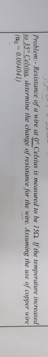 Problem:- Resistance of a wire at 0° Celsius is measured to be 152. If the temperature increased
to 35° Celsius, determine the change of resistance for the wire. Assuming the use of copper wire
(ao = 0.004041)
